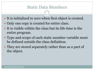 Static Data Members
 It is initialized to zero when first object is created.
 Only one copy is created for entire class.
 It is visible within the class but its life time is the

entire program.
 Type and scope of each static member variable must
be defined outside the class definition.
 They are stored separately rather than as a part of
the object.

Compiled By: Kamal Acharya

 