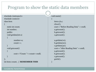 Program to show the static data members
#include<iostream.h>
#include<conio.h>
class item
{
static int count;
int number;
public:
void getdata(int a)
{
number=a;
count++;
}
void getcount()
{
cout<<"Count: "<<count<<endl;
}
};
int item::count; // REMEMBER THIS

Compiled By: Kamal Acharya

void main()
{
item a,b,c;
clrscr();
cout<<"Before Reading Data" <<endl;
a.getcount();
b.getcount();
c.getcount();
a.getdata(10);
b.getdata(20);
c.getdata(30);
cout<<"After Reading Data" <<endl;
a.getcount();
b.getcount();
c.getcount();
getch();
}

 