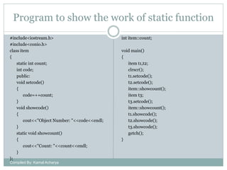 Program to show the work of static function
#include<iostream.h>
#include<conio.h>
class item
{
static int count;
int code;
public:
void setcode()
{
code=++count;
}
void showcode()
{
cout<<"Object Number: "<<code<<endl;
}
static void showcount()
{
cout<<"Count: "<<count<<endl;
}
};
Compiled By: Kamal Acharya

int item::count;
void main()
{
item t1,t2;
clrscr();
t1.setcode();
t2.setcode();
item::showcount();
item t3;
t3.setcode();
item::showcount();
t1.showcode();
t2.showcode();
t3.showcode();
getch();
}

 