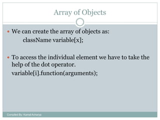 Array of Objects
 We can create the array of objects as:

className variable[x];
 To access the individual element we have to take the

help of the dot operator.
variable[i].function(arguments);

Compiled By: Kamal Acharya

 
