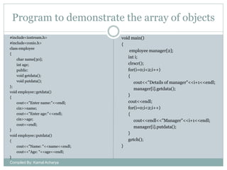 Program to demonstrate the array of objects
#include<iostream.h>
#include<conio.h>
class employee
{
char name[30];
int age;
public:
void getdata();
void putdata();
};
void employee::getdata()
{
cout<<"Enter name:"<<endl;
cin>>name;
cout<<"Enter age:"<<endl;
cin>>age;
cout<<endl;
}
void employee::putdata()
{
cout<<"Name: "<<name<<endl;
cout<<"Age: "<<age<<endl;
}
Compiled By: Kamal Acharya

void main()
{
employee manager[2];
int i;
clrscr();
for(i=0;i<2;i++)
{
cout<<"Details of manager"<<i+1<<endl;
manager[i].getdata();
}
cout<<endl;
for(i=0;i<2;i++)
{
cout<<endl<<"Manager"<<i+1<<endl;
manager[i].putdata();
}
getch();
}

 