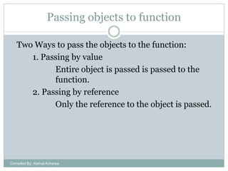 Passing objects to function
Two Ways to pass the objects to the function:
1. Passing by value
Entire object is passed is passed to the
function.
2. Passing by reference
Only the reference to the object is passed.

Compiled By: Kamal Acharya

 