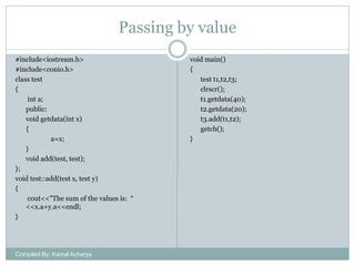 Passing by value
#include<iostream.h>
#include<conio.h>
class test
{
int a;
public:
void getdata(int x)
{
a=x;
}
void add(test, test);
};
void test::add(test x, test y)
{
cout<<"The sum of the values is: “
<<x.a+y.a<<endl;
}

Compiled By: Kamal Acharya

void main()
{
test t1,t2,t3;
clrscr();
t1.getdata(40);
t2.getdata(20);
t3.add(t1,t2);
getch();
}

 