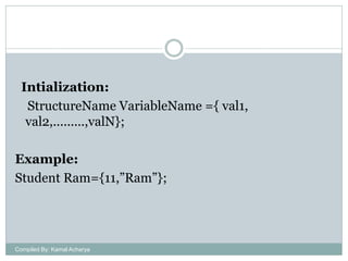 Intialization:
StructureName VariableName ={ val1,
val2,.........,valN};
Example:
Student Ram={11,”Ram”};

Compiled By: Kamal Acharya

 