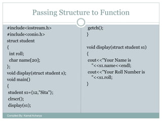 Passing Structure to Function
#include<iostream.h>
#include<conio.h>
struct student
{
int roll;
char name[20];
};
void display(struct student s);
void main()
{
student s1={12,"Sita"};
clrscr();
display(s1);
Compiled By: Kamal Acharya

getch();
}
void display(struct student s1)
{
cout<<"Your Name is
"<<s1.name<<endl;
cout<<"Your Roll Number is
"<<s1.roll;
}

 