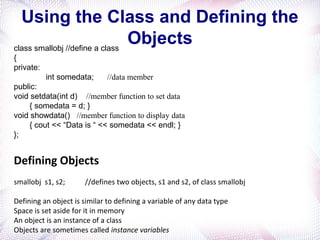 Using the Class and Defining the
Objectsclass smallobj //define a class
{
private:
int somedata; //data member
public:
void setdata(int d) //member function to set data
{ somedata = d; }
void showdata() //member function to display data
{ cout << “Data is “ << somedata << endl; }
};
Defining Objects
smallobj s1, s2; //defines two objects, s1 and s2, of class smallobj
Defining an object is similar to defining a variable of any data type
Space is set aside for it in memory
An object is an instance of a class
Objects are sometimes called instance variables
 