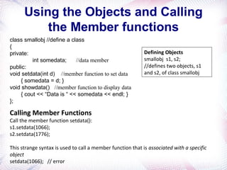 Using the Objects and Calling
the Member functions
class smallobj //define a class
{
private:
int somedata; //data member
public:
void setdata(int d) //member function to set data
{ somedata = d; }
void showdata() //member function to display data
{ cout << “Data is “ << somedata << endl; }
};
Calling Member Functions
Call the member function setdata():
s1.setdata(1066);
s2.setdata(1776);
This strange syntax is used to call a member function that is associated with a specific
object
setdata(1066); // error
Defining Objects
smallobj s1, s2;
//defines two objects, s1
and s2, of class smallobj
 