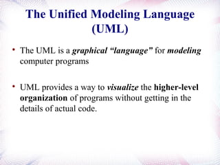 The Unified Modeling Language
(UML)

The UML is a graphical “language” for modeling
computer programs

UML provides a way to visualize the higher-level
organization of programs without getting in the
details of actual code.
 