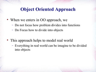 Object Oriented Approach

When we enters in OO approach, we
− Do not focus how problem divides into functions
− Do Focus how to divide into objects

This approach helps to model real world
− Everything in real world can be imagine to be divided
into objects
 