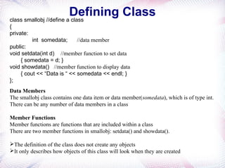 Defining Classclass smallobj //define a class
{
private:
int somedata; //data member
public:
void setdata(int d) //member function to set data
{ somedata = d; }
void showdata() //member function to display data
{ cout << “Data is “ << somedata << endl; }
};
Data Members
The smallobj class contains one data item or data member(somedata), which is of type int.
There can be any number of data members in a class
Member Functions
Member functions are functions that are included within a class
There are two member functions in smallobj: setdata() and showdata().
The definition of the class does not create any objects
It only describes how objects of this class will look when they are created
 