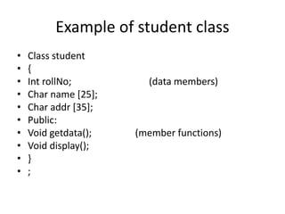 Example of student class
• Class student
• {
• Int rollNo; (data members)
• Char name [25];
• Char addr [35];
• Public:
• Void getdata(); (member functions)
• Void display();
• }
• ;
 