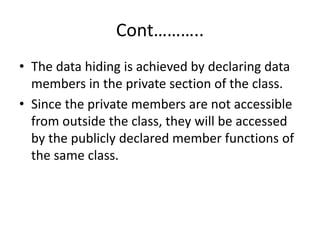 Cont………..
• The data hiding is achieved by declaring data
members in the private section of the class.
• Since the private members are not accessible
from outside the class, they will be accessed
by the publicly declared member functions of
the same class.
 