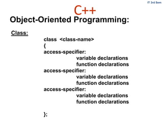 C++
IT 3rd Sem
Object-Oriented Programming:
Class:
class <class-name>
{
access-specifier:
variable declarations
function declarations
access-specifier:
variable declarations
function declarations
access-specifier:
variable declarations
function declarations
};
 