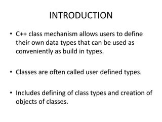 INTRODUCTION
• C++ class mechanism allows users to define
their own data types that can be used as
conveniently as build in types.
• Classes are often called user defined types.
• Includes defining of class types and creation of
objects of classes.
 