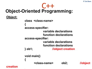 C++
IT 3rd Sem
Object-Oriented Programming:
Object:
class <class-name>
{
access-specifier:
variable declarations
function declarations
access-specifier:
variable declarations
function declarations
} ob1; //object creation
void main()
{
<class-name> ob2; //object
creation
 