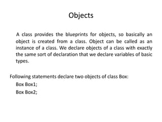 Objects
A class provides the blueprints for objects, so basically an
object is created from a class. Object can be called as an
instance of a class. We declare objects of a class with exactly
the same sort of declaration that we declare variables of basic
types.
Following statements declare two objects of class Box:
Box Box1;
Box Box2;
 