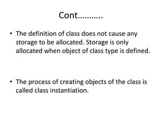 Cont………..
• The definition of class does not cause any
storage to be allocated. Storage is only
allocated when object of class type is defined.
• The process of creating objects of the class is
called class instantiation.
 