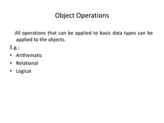 Object Operations
All operations that can be applied to basic data types can be
applied to the objects.
E.g.:
• Arithematic
• Relational
• Logical
 