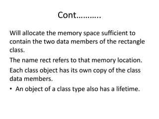 Cont………..
Will allocate the memory space sufficient to
contain the two data members of the rectangle
class.
The name rect refers to that memory location.
Each class object has its own copy of the class
data members.
• An object of a class type also has a lifetime.
 