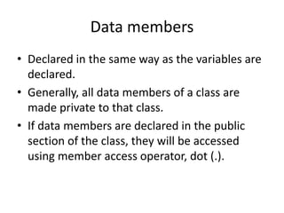 Data members
• Declared in the same way as the variables are
declared.
• Generally, all data members of a class are
made private to that class.
• If data members are declared in the public
section of the class, they will be accessed
using member access operator, dot (.).
 