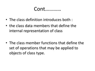 Cont…………
• The class definition introduces both :
• the class data members that define the
internal representation of class
• The class member functions that define the
set of operations that may be applied to
objects of class type.
 