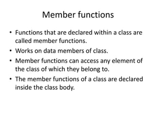 Member functions
• Functions that are declared within a class are
called member functions.
• Works on data members of class.
• Member functions can access any element of
the class of which they belong to.
• The member functions of a class are declared
inside the class body.
 