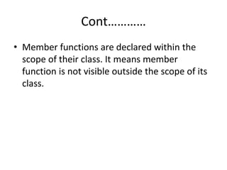 Cont…………
• Member functions are declared within the
scope of their class. It means member
function is not visible outside the scope of its
class.
 