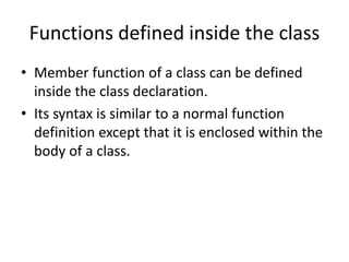 Functions defined inside the class
• Member function of a class can be defined
inside the class declaration.
• Its syntax is similar to a normal function
definition except that it is enclosed within the
body of a class.
 
