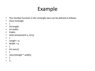Example
• The member function in the rectangle class can be defined as follows:
• Class rectangle
• {
• Int length;
• Int width;
• Public:
• Void setvalues(int x, int y)
• {
• Length = x;
• Width = y;
• }
• Int area ()
• {
• return(length * width);
• }
• } ;
 