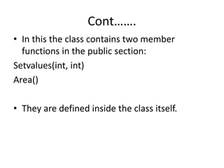 Cont…….
• In this the class contains two member
functions in the public section:
Setvalues(int, int)
Area()
• They are defined inside the class itself.
 