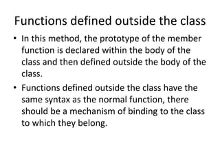 Functions defined outside the class
• In this method, the prototype of the member
function is declared within the body of the
class and then defined outside the body of the
class.
• Functions defined outside the class have the
same syntax as the normal function, there
should be a mechanism of binding to the class
to which they belong.
 