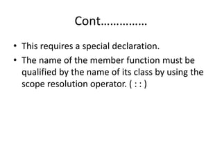 Cont……………
• This requires a special declaration.
• The name of the member function must be
qualified by the name of its class by using the
scope resolution operator. ( : : )
 