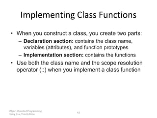 Object-Oriented Programming
Using C++, Third Edition
42
Implementing Class Functions
• When you construct a class, you create two parts:
– Declaration section: contains the class name,
variables (attributes), and function prototypes
– Implementation section: contains the functions
• Use both the class name and the scope resolution
operator (::) when you implement a class function
 