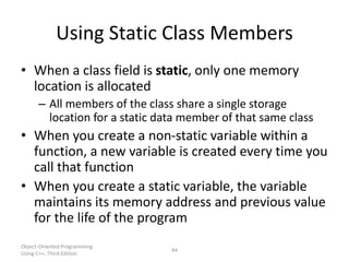 Object-Oriented Programming
Using C++, Third Edition
44
Using Static Class Members
• When a class field is static, only one memory
location is allocated
– All members of the class share a single storage
location for a static data member of that same class
• When you create a non-static variable within a
function, a new variable is created every time you
call that function
• When you create a static variable, the variable
maintains its memory address and previous value
for the life of the program
 