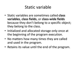 Static variable
• Static variables are sometimes called class
variables, class fields, or class-wide fields
because they don’t belong to a specific object;
they belong to the class.
• Initialized and allocated storage only once at
the beginning of the program execution.
• No matters how many times they are called
and used in the program.
• Retains its value until the end of the program.
 