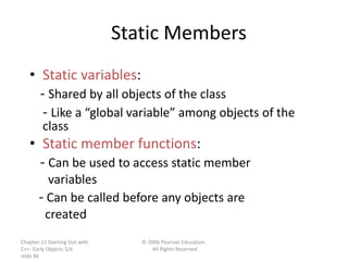 Chapter 11 Starting Out with
C++: Early Objects 5/e
slide 46
© 2006 Pearson Education.
All Rights Reserved
Static Members
• Static variables:
- Shared by all objects of the class
- Like a “global variable” among objects of the
class
• Static member functions:
- Can be used to access static member
variables
- Can be called before any objects are
created
 
