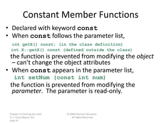 Chapter 11 Starting Out with
C++: Early Objects 5/e
slide 47
© 2006 Pearson Education.
All Rights Reserved
Constant Member Functions
• Declared with keyword const
• When const follows the parameter list,
int getX() const; (in the class definition)
int X::getX() const (defined outside the class)
the function is prevented from modifying the object
– can’t change the object attributes
• When const appears in the parameter list,
int setNum (const int num)
the function is prevented from modifying the
parameter. The parameter is read-only.
 