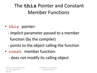 Chapter 11 Starting Out with
C++: Early Objects 5/e
slide 48
© 2006 Pearson Education.
All Rights Reserved
The this Pointer and Constant
Member Functions
• this pointer:
- Implicit parameter passed to a member
function (by the compiler)
- points to the object calling the function
• const member function:
- does not modify its calling object
 