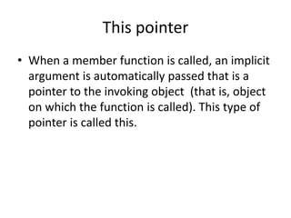 This pointer
• When a member function is called, an implicit
argument is automatically passed that is a
pointer to the invoking object (that is, object
on which the function is called). This type of
pointer is called this.
 