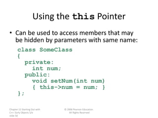 Chapter 11 Starting Out with
C++: Early Objects 5/e
slide 50
© 2006 Pearson Education.
All Rights Reserved
Using the this Pointer
• Can be used to access members that may
be hidden by parameters with same name:
class SomeClass
{
private:
int num;
public:
void setNum(int num)
{ this->num = num; }
};
 
