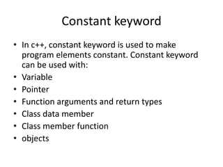 Constant keyword
• In c++, constant keyword is used to make
program elements constant. Constant keyword
can be used with:
• Variable
• Pointer
• Function arguments and return types
• Class data member
• Class member function
• objects
 