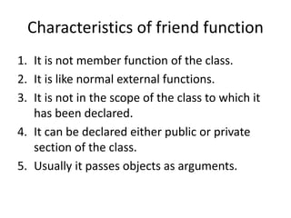 Characteristics of friend function
1. It is not member function of the class.
2. It is like normal external functions.
3. It is not in the scope of the class to which it
has been declared.
4. It can be declared either public or private
section of the class.
5. Usually it passes objects as arguments.
 