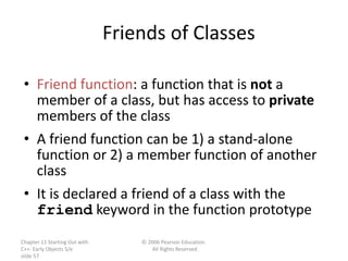 Chapter 11 Starting Out with
C++: Early Objects 5/e
slide 57
© 2006 Pearson Education.
All Rights Reserved
Friends of Classes
• Friend function: a function that is not a
member of a class, but has access to private
members of the class
• A friend function can be 1) a stand-alone
function or 2) a member function of another
class
• It is declared a friend of a class with the
friend keyword in the function prototype
 