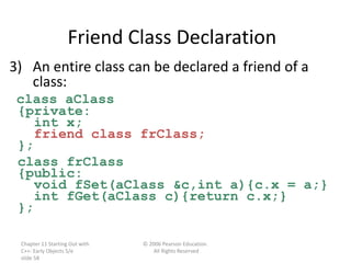 Chapter 11 Starting Out with
C++: Early Objects 5/e
slide 58
© 2006 Pearson Education.
All Rights Reserved
Friend Class Declaration
3) An entire class can be declared a friend of a
class:
class aClass
{private:
int x;
friend class frClass;
};
class frClass
{public:
void fSet(aClass &c,int a){c.x = a;}
int fGet(aClass c){return c.x;}
};
 