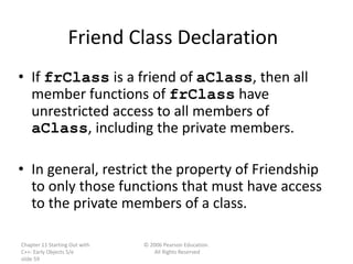 Chapter 11 Starting Out with
C++: Early Objects 5/e
slide 59
© 2006 Pearson Education.
All Rights Reserved
Friend Class Declaration
• If frClass is a friend of aClass, then all
member functions of frClass have
unrestricted access to all members of
aClass, including the private members.
• In general, restrict the property of Friendship
to only those functions that must have access
to the private members of a class.
 