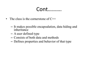 Cont……….
• The class is the cornerstone of C++
– It makes possible encapsulation, data hiding and
inheritance
– A user defined type
– Consists of both data and methods
– Defines properties and behavior of that type
 