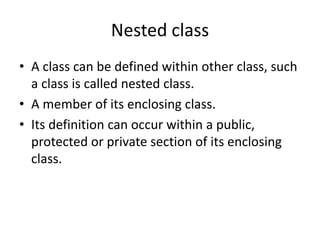 Nested class
• A class can be defined within other class, such
a class is called nested class.
• A member of its enclosing class.
• Its definition can occur within a public,
protected or private section of its enclosing
class.
 