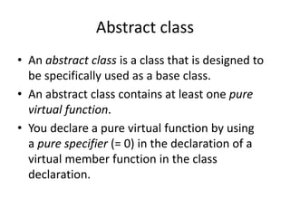 Abstract class
• An abstract class is a class that is designed to
be specifically used as a base class.
• An abstract class contains at least one pure
virtual function.
• You declare a pure virtual function by using
a pure specifier (= 0) in the declaration of a
virtual member function in the class
declaration.
 