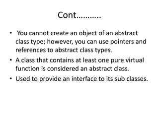 Cont………..
• You cannot create an object of an abstract
class type; however, you can use pointers and
references to abstract class types.
• A class that contains at least one pure virtual
function is considered an abstract class.
• Used to provide an interface to its sub classes.
 
