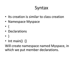 Syntax
• Its creation is similar to class creation
• Namespace Myspace
• {
• Declarations
• }
• Int main() {}
Will create namespace named Myspace, in
which we put member declarations.
 